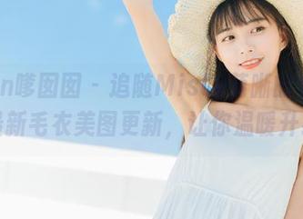 Feilin嗲囡囡 – 追随Misty萌晰的步伐，最新毛衣美图更新，让你温暖升级